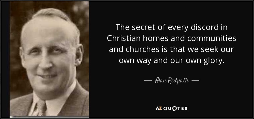 The secret of every discord in Christian homes and communities and churches is that we seek our own way and our own glory. - Alan Redpath