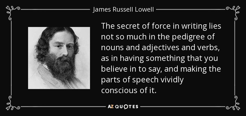 The secret of force in writing lies not so much in the pedigree of nouns and adjectives and verbs, as in having something that you believe in to say, and making the parts of speech vividly conscious of it. - James Russell Lowell
