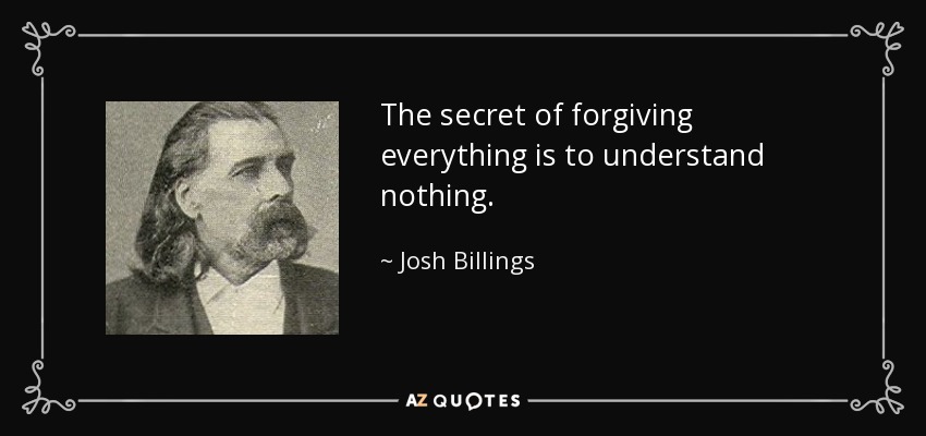 The secret of forgiving everything is to understand nothing. - Josh Billings