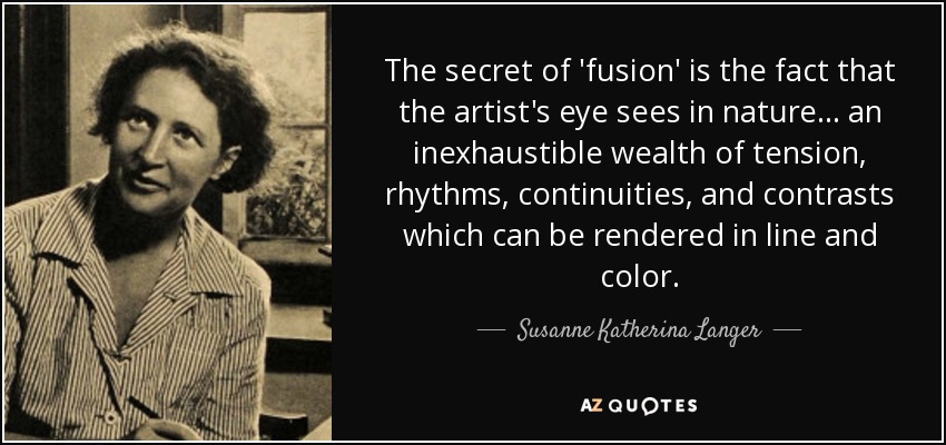 The secret of 'fusion' is the fact that the artist's eye sees in nature... an inexhaustible wealth of tension, rhythms, continuities, and contrasts which can be rendered in line and color. - Susanne Katherina Langer