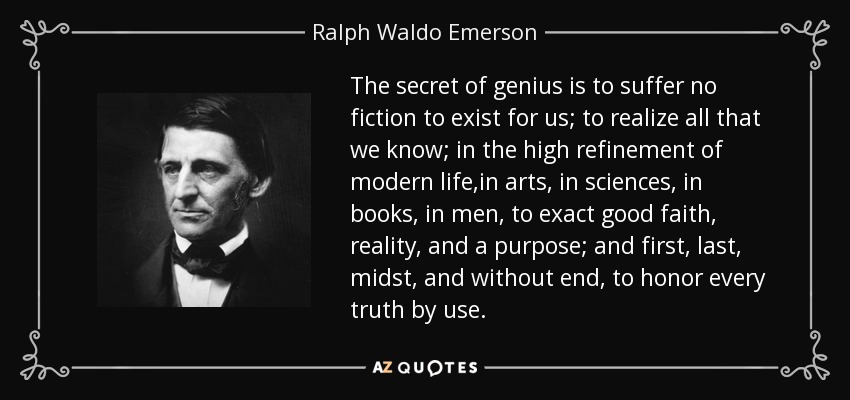 The secret of genius is to suffer no fiction to exist for us; to realize all that we know; in the high refinement of modern life,in arts, in sciences, in books, in men, to exact good faith, reality, and a purpose; and first, last, midst, and without end, to honor every truth by use. - Ralph Waldo Emerson
