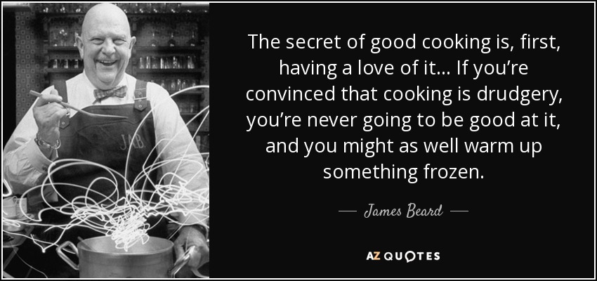 The secret of good cooking is, first, having a love of it… If you’re convinced that cooking is drudgery, you’re never going to be good at it, and you might as well warm up something frozen. - James Beard