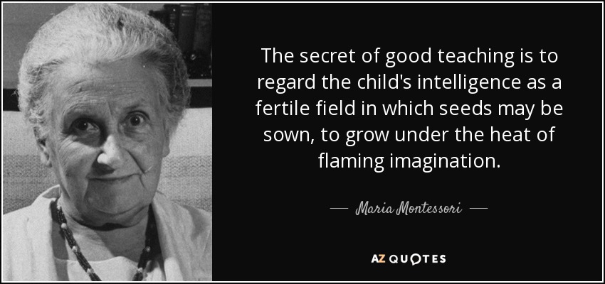 The secret of good teaching is to regard the child's intelligence as a fertile field in which seeds may be sown, to grow under the heat of flaming imagination. - Maria Montessori