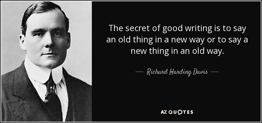 The secret of good writing is to say an old thing in a new way or to say a new thing in an old way. - Richard Harding Davis