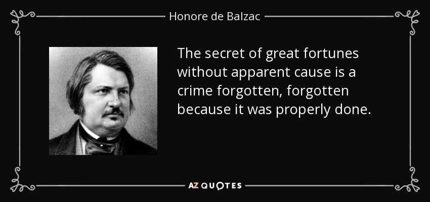 The secret of great fortunes without apparent cause is a crime forgotten, forgotten because it was properly done. - Honore de Balzac