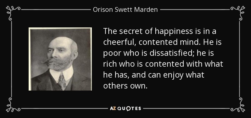 The secret of happiness is in a cheerful, contented mind. He is poor who is dissatisfied; he is rich who is contented with what he has, and can enjoy what others own. - Orison Swett Marden