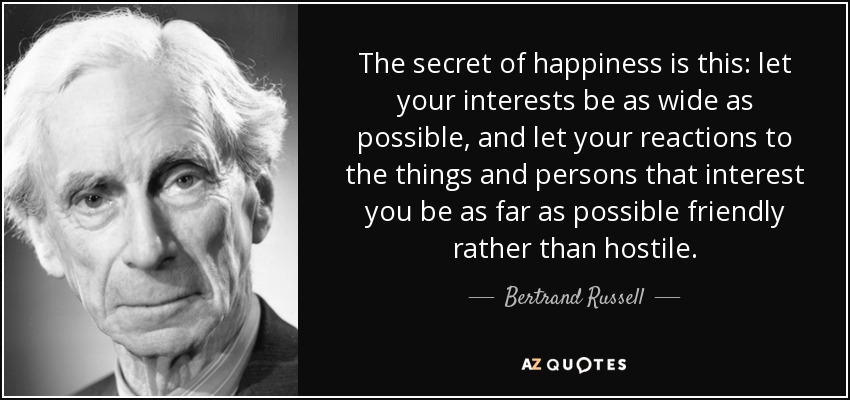 The secret of happiness is this: let your interests be as wide as possible, and let your reactions to the things and persons that interest you be as far as possible friendly rather than hostile. - Bertrand Russell