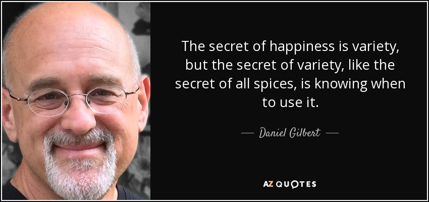 The secret of happiness is variety, but the secret of variety, like the secret of all spices, is knowing when to use it. - Daniel Gilbert