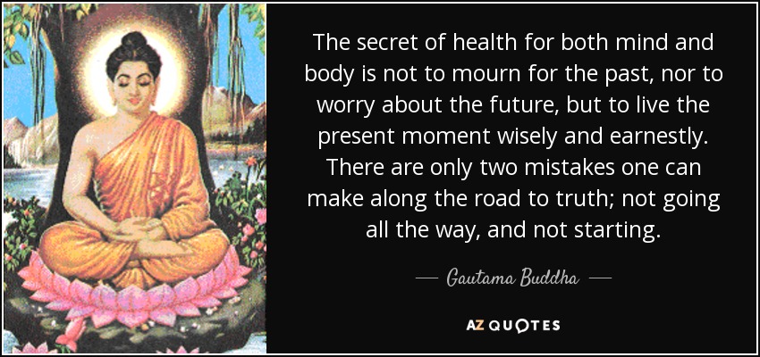 The secret of health for both mind and body is not to mourn for the past, nor to worry about the future, but to live the present moment wisely and earnestly. There are only two mistakes one can make along the road to truth; not going all the way, and not starting. - Gautama Buddha