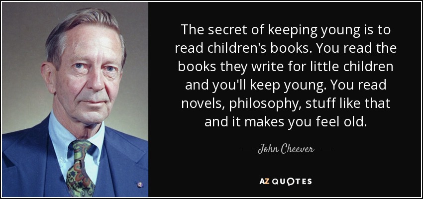The secret of keeping young is to read children's books. You read the books they write for little children and you'll keep young. You read novels, philosophy, stuff like that and it makes you feel old. - John Cheever