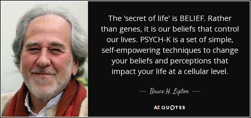 The 'secret of life' is BELIEF. Rather than genes, it is our beliefs that control our lives. PSYCH-K is a set of simple, self-empowering techniques to change your beliefs and perceptions that impact your life at a cellular level. - Bruce H. Lipton