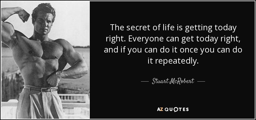 The secret of life is getting today right. Everyone can get today right, and if you can do it once you can do it repeatedly. - Stuart McRobert