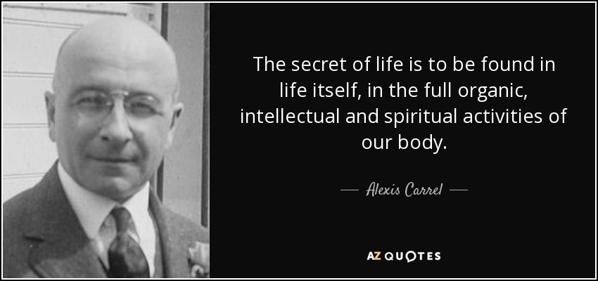 The secret of life is to be found in life itself, in the full organic, intellectual and spiritual activities of our body. - Alexis Carrel