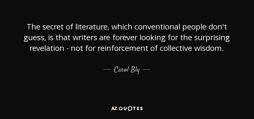 The secret of literature, which conventional people don't guess, is that writers are forever looking for the surprising revelation - not for reinforcement of collective wisdom. - Carol Bly