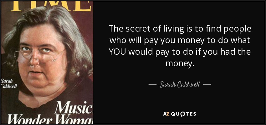 The secret of living is to find people who will pay you money to do what YOU would pay to do if you had the money. - Sarah Caldwell