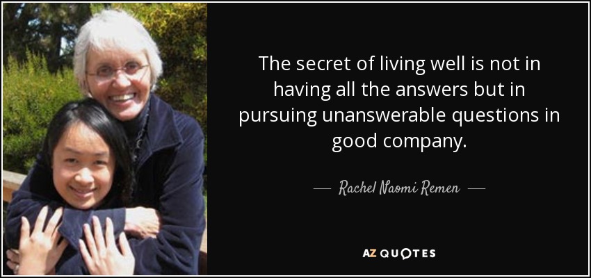 The secret of living well is not in having all the answers but in pursuing unanswerable questions in good company. - Rachel Naomi Remen