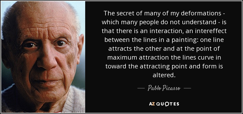 The secret of many of my deformations - which many people do not understand - is that there is an interaction, an intereffect between the lines in a painting: one line attracts the other and at the point of maximum attraction the lines curve in toward the attracting point and form is altered. - Pablo Picasso