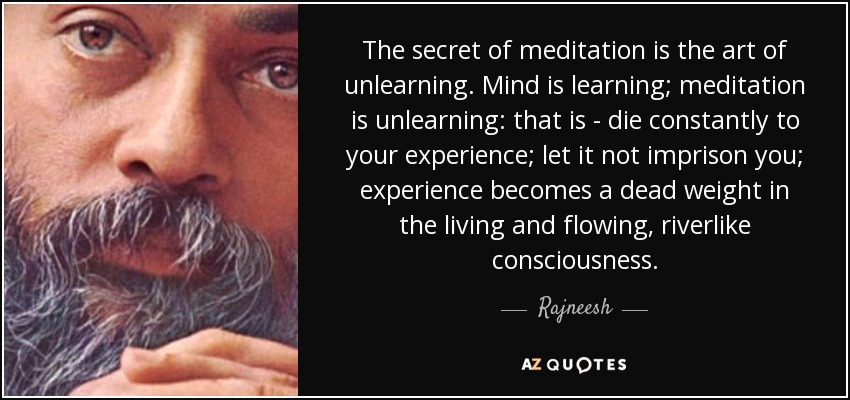 The secret of meditation is the art of unlearning. Mind is learning; meditation is unlearning: that is - die constantly to your experience; let it not imprison you; experience becomes a dead weight in the living and flowing, riverlike consciousness. - Rajneesh