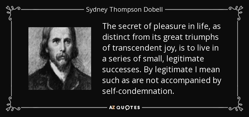 The secret of pleasure in life, as distinct from its great triumphs of transcendent joy, is to live in a series of small, legitimate successes. By legitimate I mean such as are not accompanied by self-condemnation. - Sydney Thompson Dobell