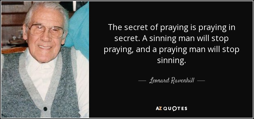 The secret of praying is praying in secret. A sinning man will stop praying, and a praying man will stop sinning. - Leonard Ravenhill