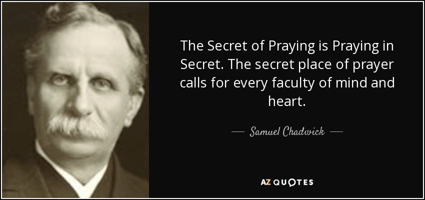 The Secret of Praying is Praying in Secret. The secret place of prayer calls for every faculty of mind and heart. - Samuel Chadwick