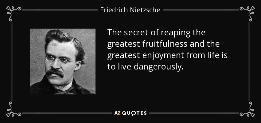 The secret of reaping the greatest fruitfulness and the greatest enjoyment from life is to live dangerously. - Friedrich Nietzsche