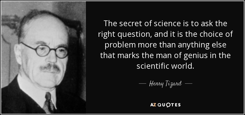 The secret of science is to ask the right question, and it is the choice of problem more than anything else that marks the man of genius in the scientific world. - Henry Tizard