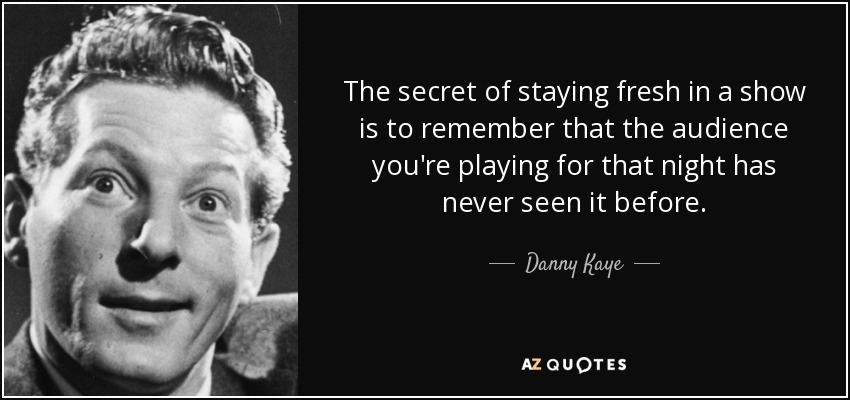 The secret of staying fresh in a show is to remember that the audience you're playing for that night has never seen it before. - Danny Kaye