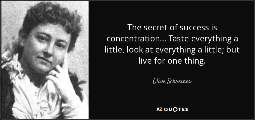The secret of success is concentration ... Taste everything a little, look at everything a little; but live for one thing. - Olive Schreiner