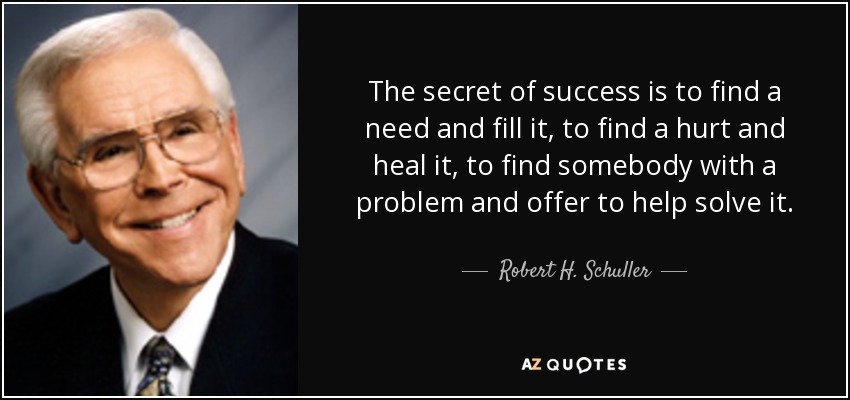 The secret of success is to find a need and fill it, to find a hurt and heal it, to find somebody with a problem and offer to help solve it. - Robert H. Schuller