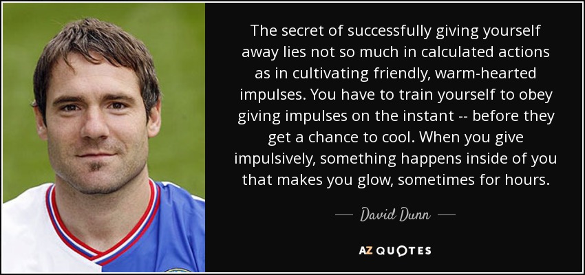 The secret of successfully giving yourself away lies not so much in calculated actions as in cultivating friendly, warm-hearted impulses. You have to train yourself to obey giving impulses on the instant -- before they get a chance to cool. When you give impulsively, something happens inside of you that makes you glow, sometimes for hours. - David Dunn