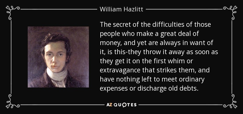 The secret of the difficulties of those people who make a great deal of money, and yet are always in want of it, is this-they throw it away as soon as they get it on the first whim or extravagance that strikes them, and have nothing left to meet ordinary expenses or discharge old debts. - William Hazlitt