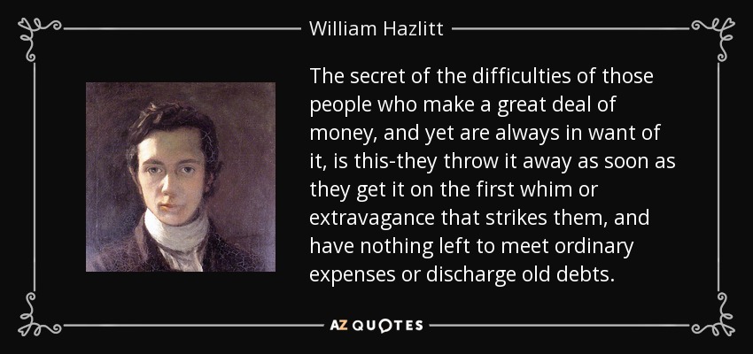 The secret of the difficulties of those people who make a great deal of money, and yet are always in want of it, is this-they throw it away as soon as they get it on the first whim or extravagance that strikes them, and have nothing left to meet ordinary expenses or discharge old debts. - William Hazlitt
