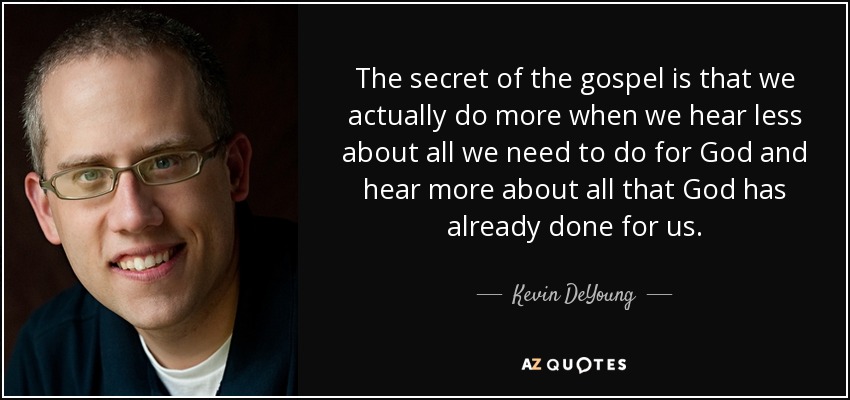 The secret of the gospel is that we actually do more when we hear less about all we need to do for God and hear more about all that God has already done for us. - Kevin DeYoung