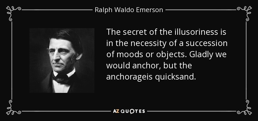The secret of the illusoriness is in the necessity of a succession of moods or objects. Gladly we would anchor, but the anchorageis quicksand. - Ralph Waldo Emerson