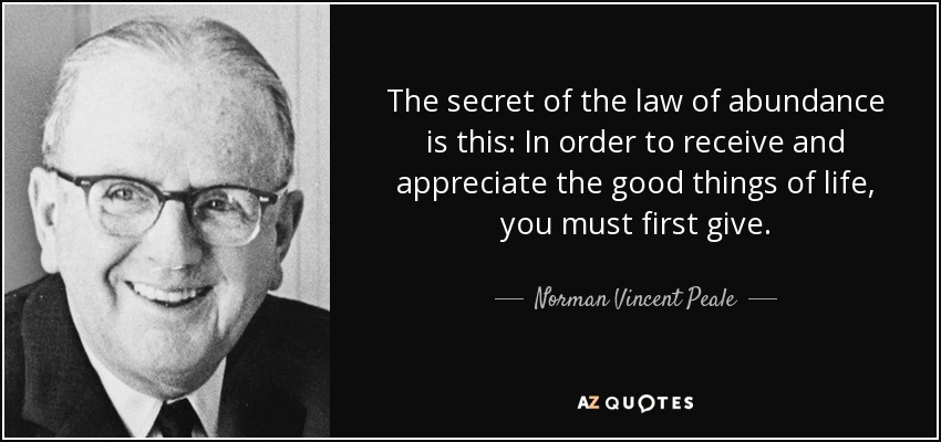 The secret of the law of abundance is this: In order to receive and appreciate the good things of life, you must first give. - Norman Vincent Peale