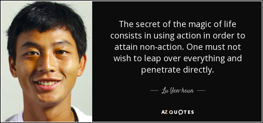 The secret of the magic of life consists in using action in order to attain non-action. One must not wish to leap over everything and penetrate directly. - Lu Yen-hsun