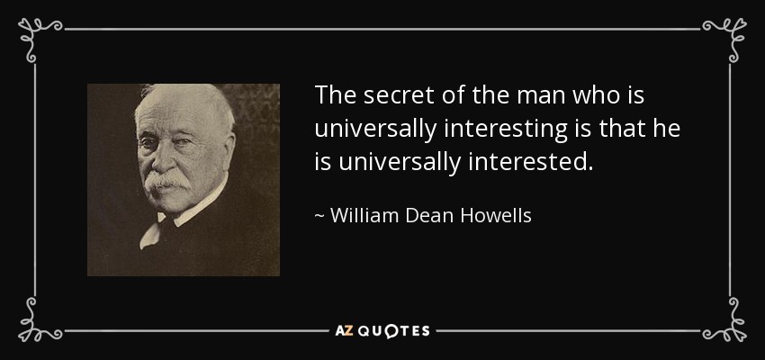 The secret of the man who is universally interesting is that he is universally interested. - William Dean Howells