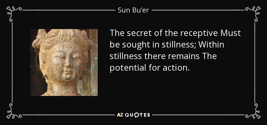 The secret of the receptive Must be sought in stillness; Within stillness there remains The potential for action. - Sun Bu'er