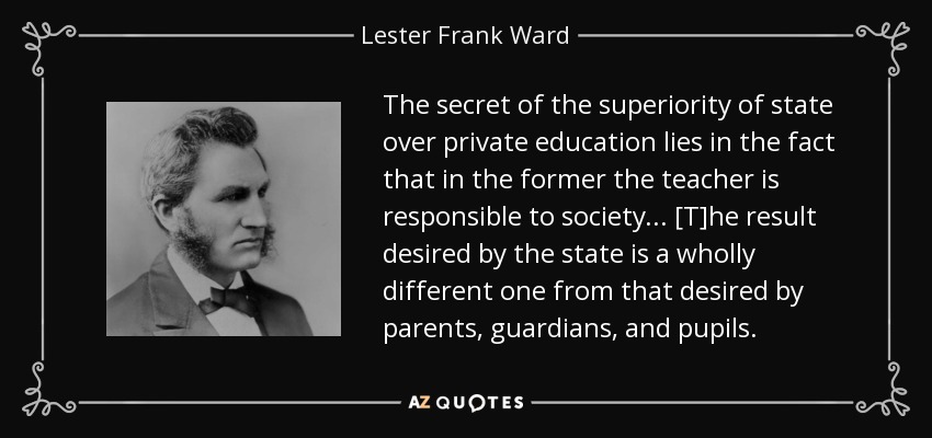 The secret of the superiority of state over private education lies in the fact that in the former the teacher is responsible to society ... [T]he result desired by the state is a wholly different one from that desired by parents, guardians, and pupils. - Lester Frank Ward