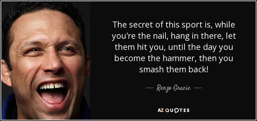 The secret of this sport is, while you're the nail, hang in there, let them hit you, until the day you become the hammer, then you smash them back! - Renzo Gracie