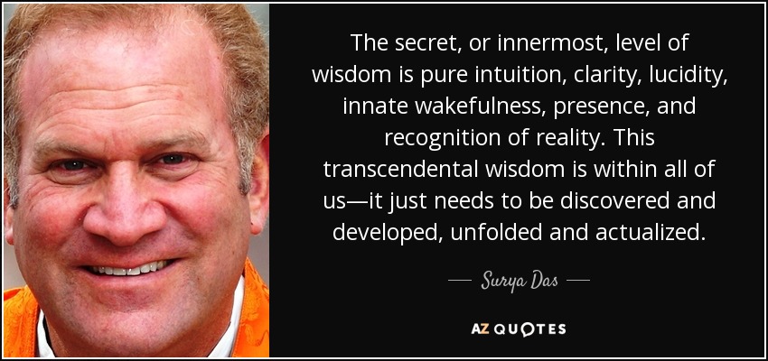 The secret, or innermost, level of wisdom is pure intuition, clarity, lucidity, innate wakefulness, presence, and recognition of reality. This transcendental wisdom is within all of us—it just needs to be discovered and developed, unfolded and actualized. - Surya Das