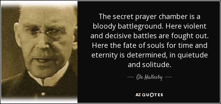 The secret prayer chamber is a bloody battleground. Here violent and decisive battles are fought out. Here the fate of souls for time and eternity is determined, in quietude and solitude. - Ole Hallesby