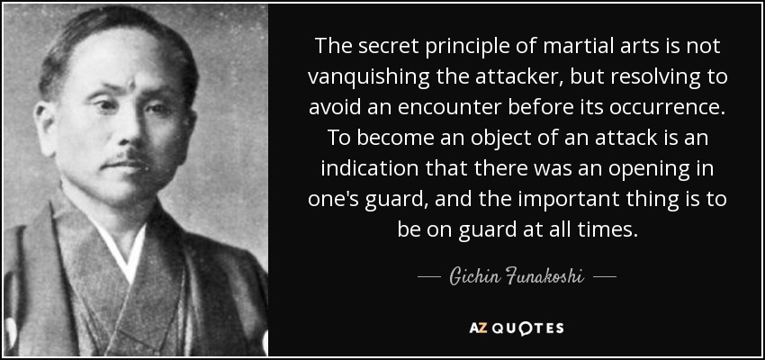 The secret principle of martial arts is not vanquishing the attacker, but resolving to avoid an encounter before its occurrence. To become an object of an attack is an indication that there was an opening in one's guard, and the important thing is to be on guard at all times. - Gichin Funakoshi