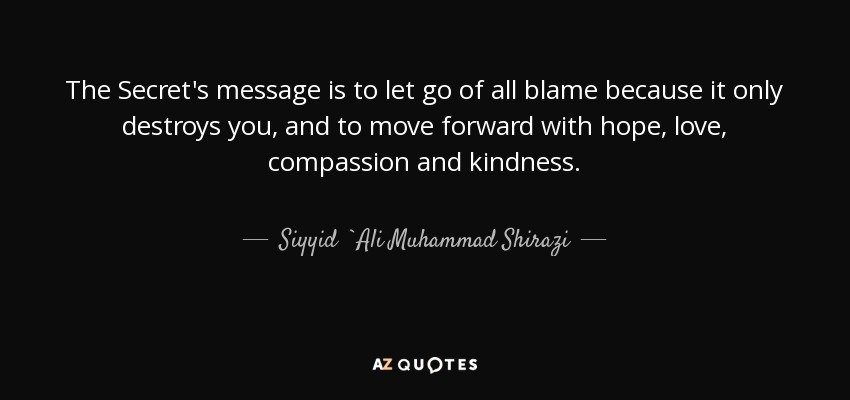 The Secret's message is to let go of all blame because it only destroys you, and to move forward with hope, love, compassion and kindness. - Siyyid `Ali Muhammad Shirazi