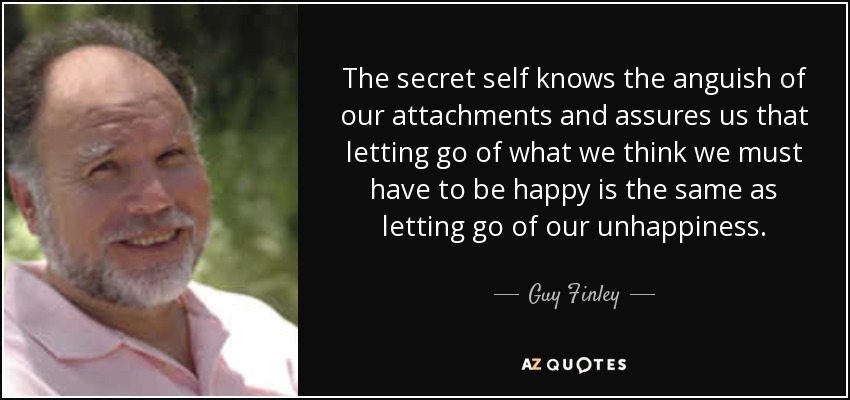 The secret self knows the anguish of our attachments and assures us that letting go of what we think we must have to be happy is the same as letting go of our unhappiness. - Guy Finley