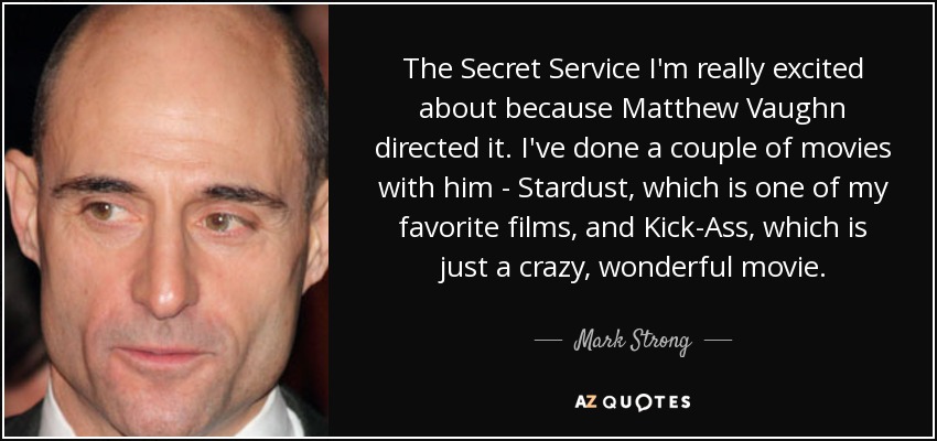 The Secret Service I'm really excited about because Matthew Vaughn directed it. I've done a couple of movies with him - Stardust, which is one of my favorite films, and Kick-Ass, which is just a crazy, wonderful movie. - Mark Strong