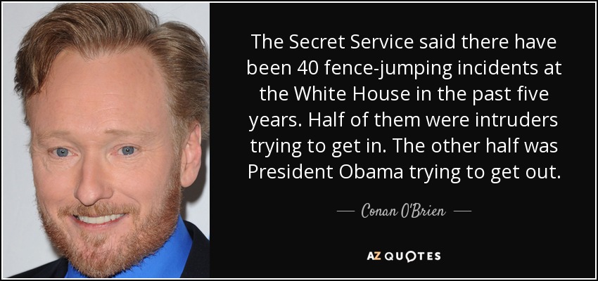 The Secret Service said there have been 40 fence-jumping incidents at the White House in the past five years. Half of them were intruders trying to get in. The other half was President Obama trying to get out. - Conan O'Brien