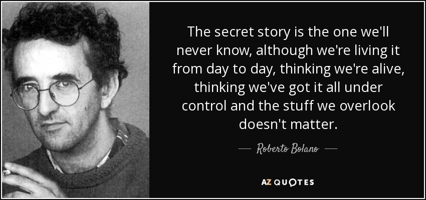 The secret story is the one we'll never know, although we're living it from day to day, thinking we're alive, thinking we've got it all under control and the stuff we overlook doesn't matter. - Roberto Bolano