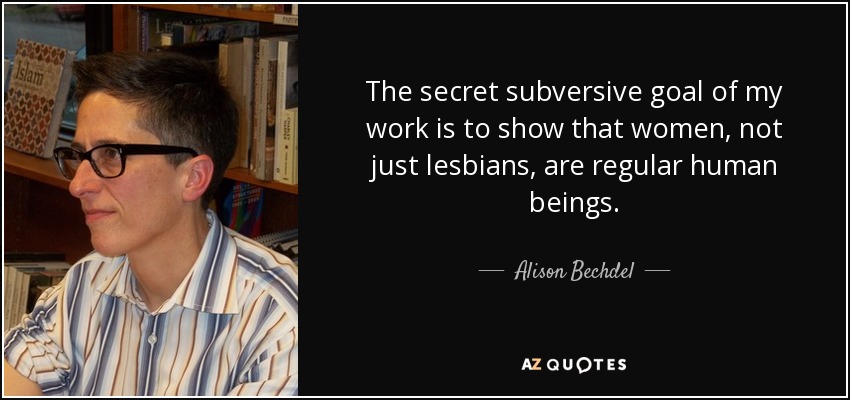 The secret subversive goal of my work is to show that women, not just lesbians, are regular human beings. - Alison Bechdel